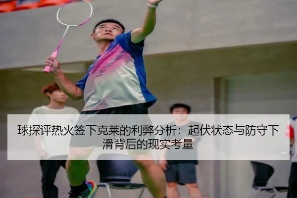 球探评热火签下克莱的利弊分析:起伏状态与防守下滑背后的现实考量